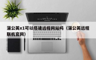 杞县蒲公英x1可以搭建远程网站吗（蒲公英远程联机官网）
